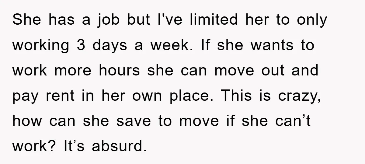 She has a job but I've limited her to only working 3 days a week. If she wants to work more hours she can move out and pay rent in...