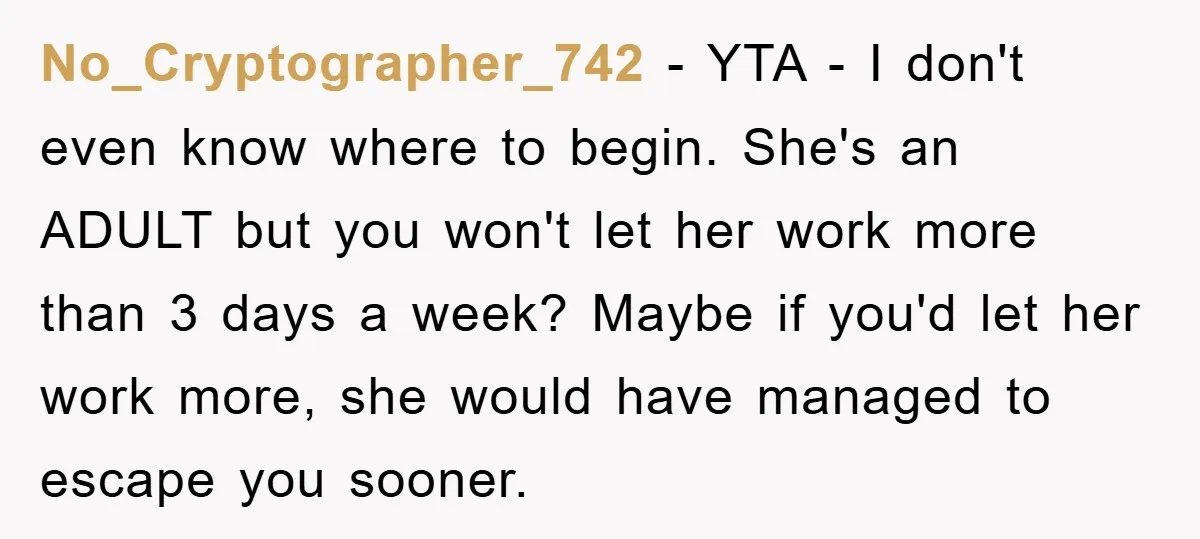 No_Cryptographer_742 − YTA - I don't even know where to begin. She's an ADULT but you won't let her work more than 3 days a week? Maybe if you'd let...