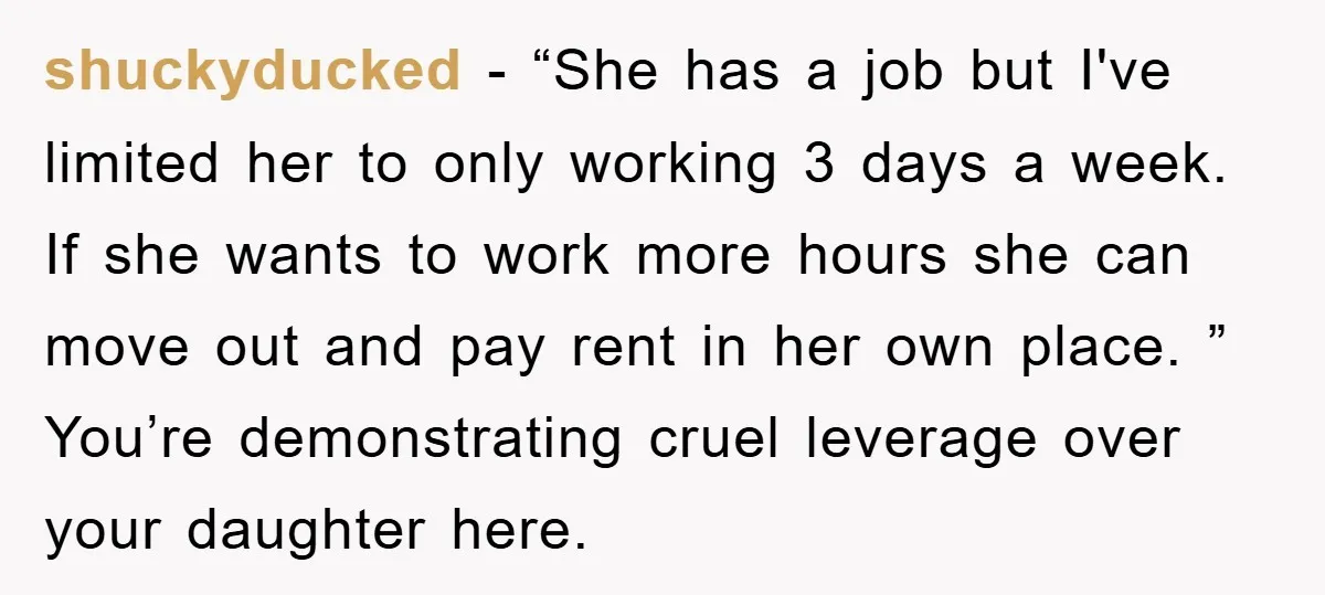 shuckyducked − “She has a job but I've limited her to only working 3 days a week. If she wants to work more hours she can move out and pay...