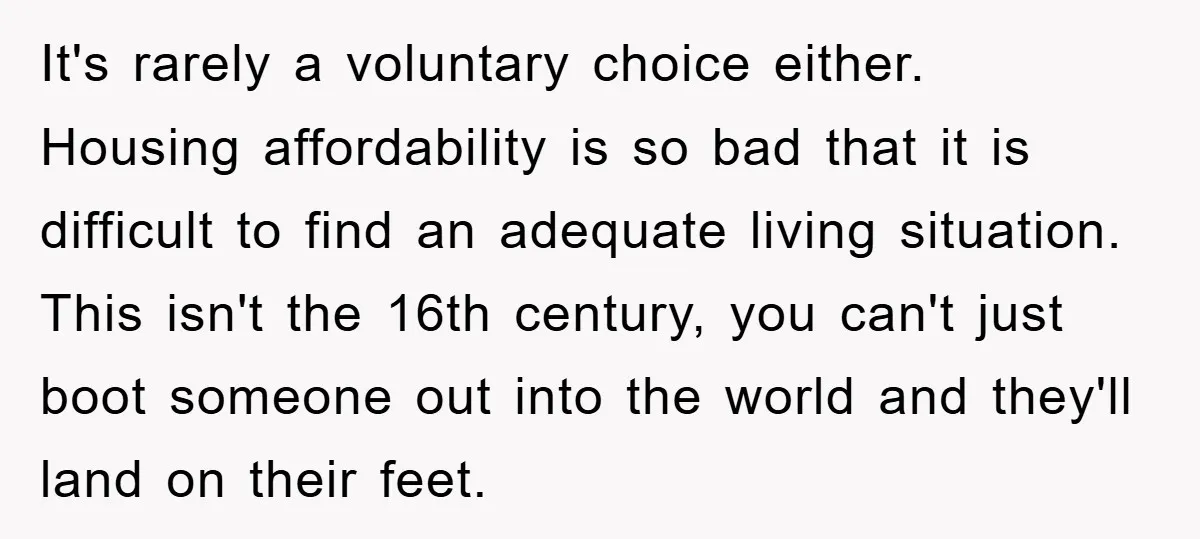 It's rarely a voluntary choice either. Housing affordability is so bad that it is difficult to find an adequate living situation. This isn't the 16th century, you can't just boot...
