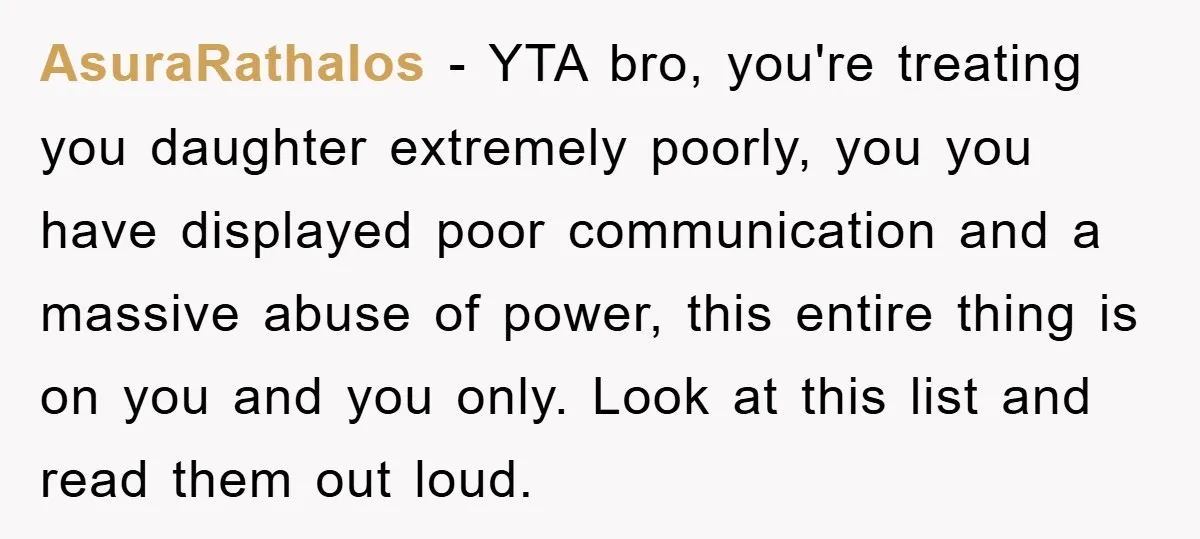 AsuraRathalos − YTA bro, you're treating you daughter extremely poorly, you you have displayed poor communication and a massive abuse of power, this entire thing is on you and you...