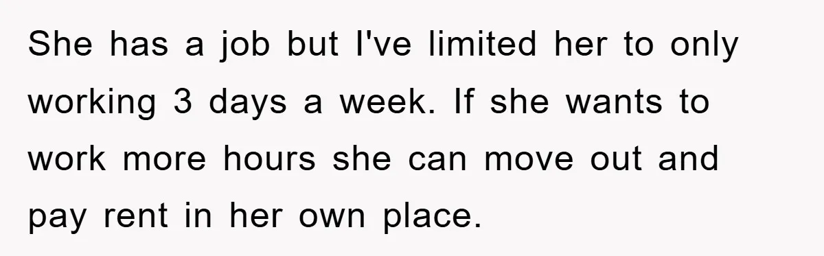 She has a job but I've limited her to only working 3 days a week. If she wants to work more hours she can move out and pay rent in...