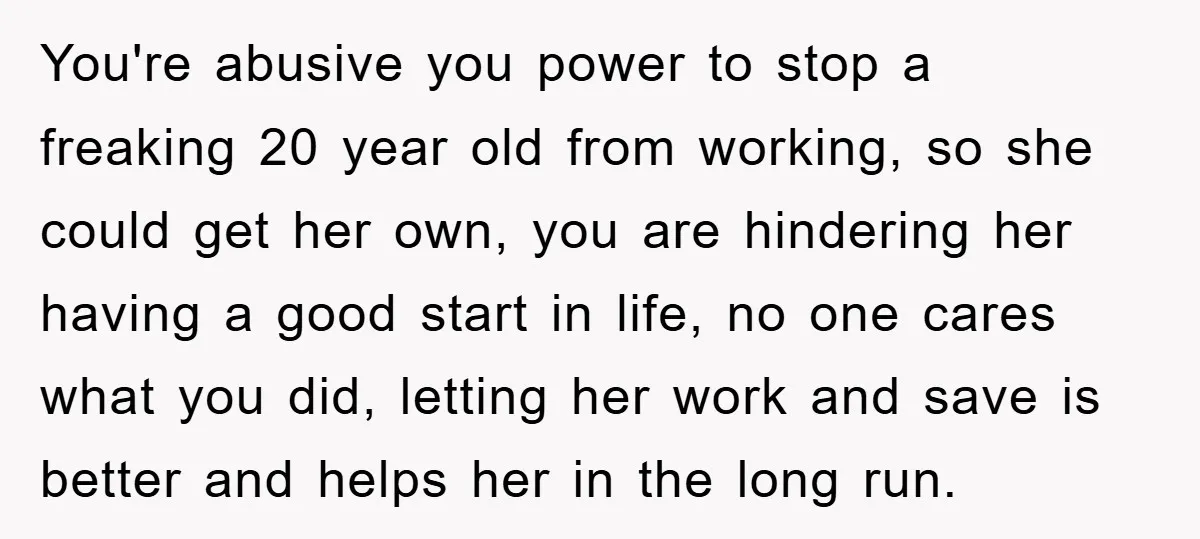 You're abusive you power to stop a freaking 20 year old from working, so she could get her own, you are hindering her having a good start in life, no...
