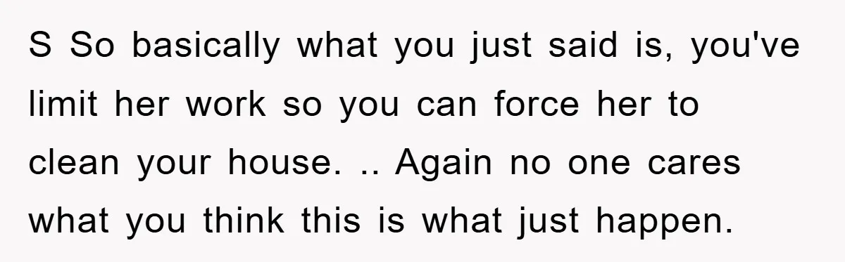 S So basically what you just said is, you've limit her work so you can force her to clean your house. .. Again no one cares what you think this...