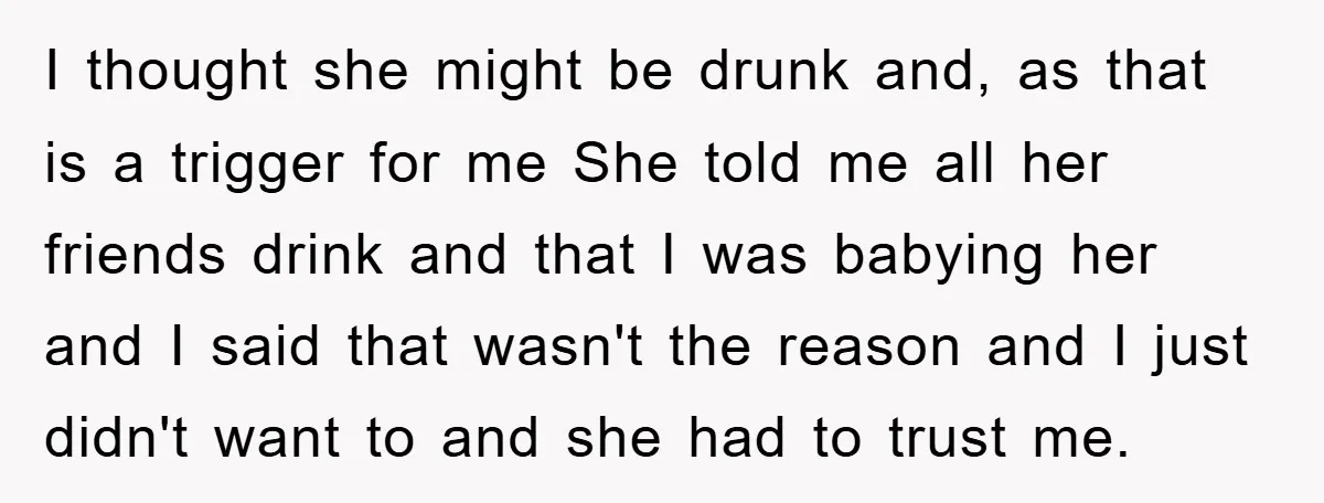 I thought she might be drunk and, as that is a trigger for me She told me all her friends drink and that I was babying her and I said...