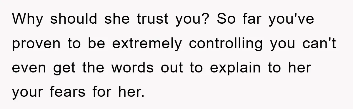 Why should she trust you? So far you've proven to be extremely controlling you can't even get the words out to explain to her your fears for her.