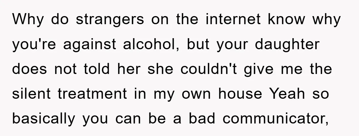 Why do strangers on the internet know why you're against alcohol, but your daughter does not told her she couldn't give me the silent treatment in my own house Yeah...