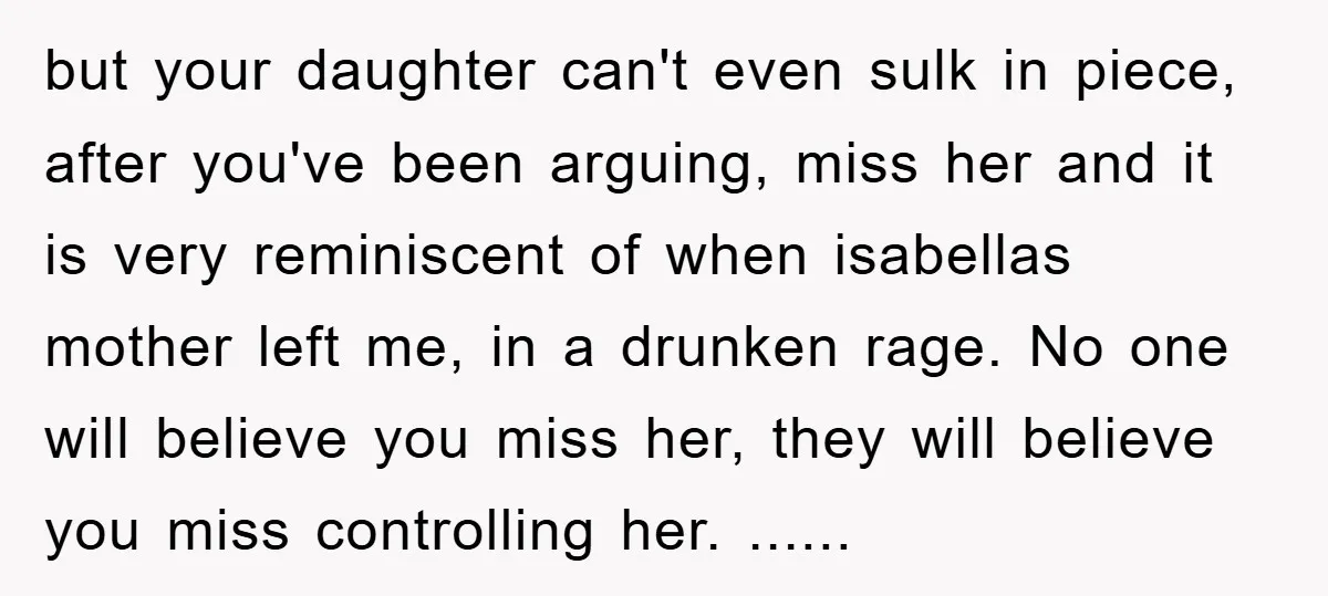 but your daughter can't even sulk in piece, after you've been arguing, miss her and it is very reminiscent of when isabellas mother left me, in a drunken rage. No...