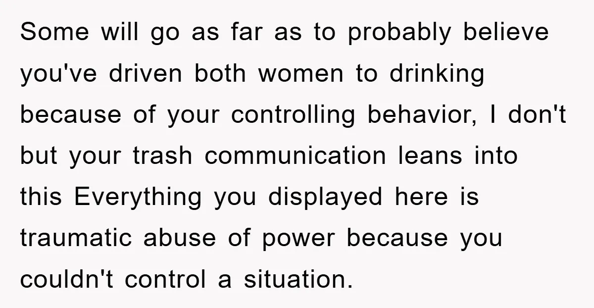 Some will go as far as to probably believe you've driven both women to drinking because of your controlling behavior, I don't but your trash communication leans into this Everything...