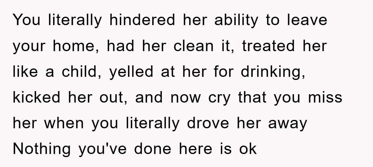You literally hindered her ability to leave your home, had her clean it, treated her like a child, yelled at her for drinking, kicked her out, and now cry that...