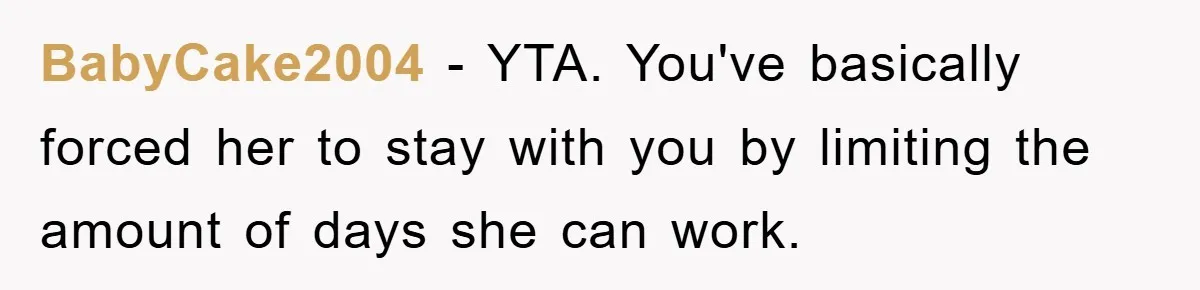 BabyCake2004 − YTA. You've basically forced her to stay with you by limiting the amount of days she can work.