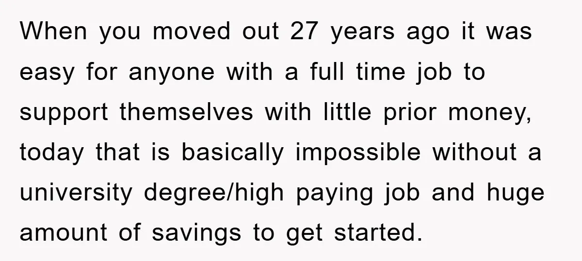 When you moved out 27 years ago it was easy for anyone with a full time job to support themselves with little prior money, today that is basically impossible without...