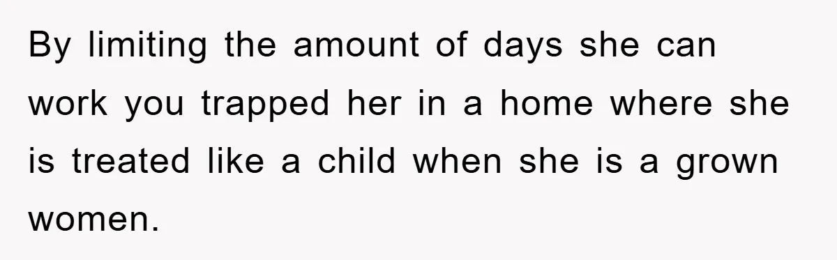 By limiting the amount of days she can work you trapped her in a home where she is treated like a child when she is a grown women.