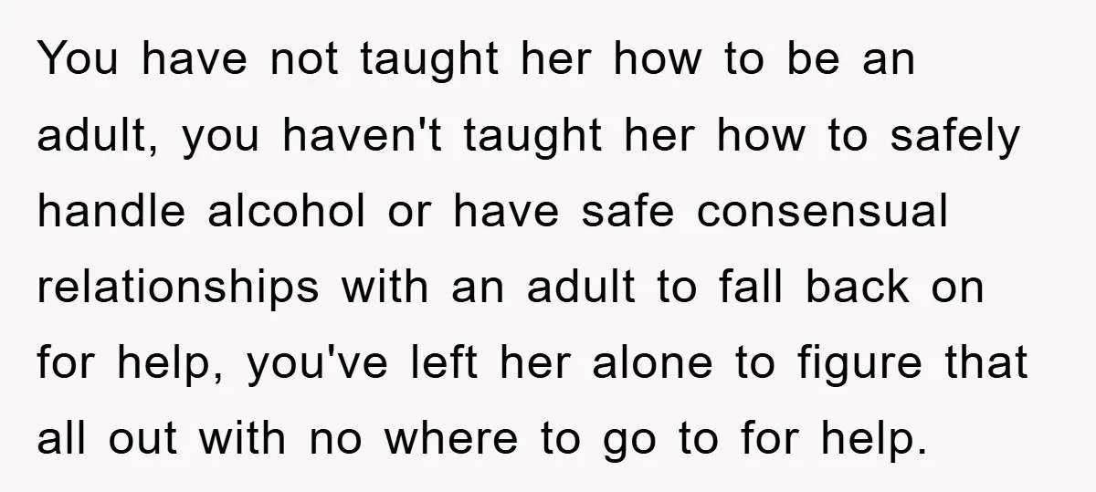 You have not taught her how to be an adult, you haven't taught her how to safely handle alcohol or have safe consensual relationships with an adult to fall back...