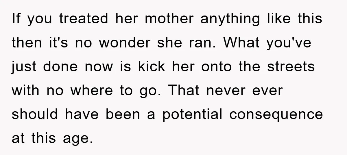 If you treated her mother anything like this then it's no wonder she ran. What you've just done now is kick her onto the streets with no where to go....
