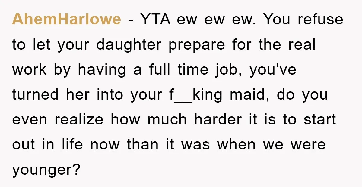 AhemHarlowe − YTA ew ew ew. You refuse to let your daughter prepare for the real work by having a full time job, you've turned her into your f__king maid,...