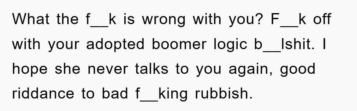 What the f__k is wrong with you? F__k off with your adopted boomer logic b__lshit. I hope she never talks to you again, good riddance to bad f__king rubbish.