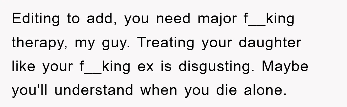 Editing to add, you need major f__king therapy, my guy. Treating your daughter like your f__king ex is disgusting. Maybe you'll understand when you die alone.