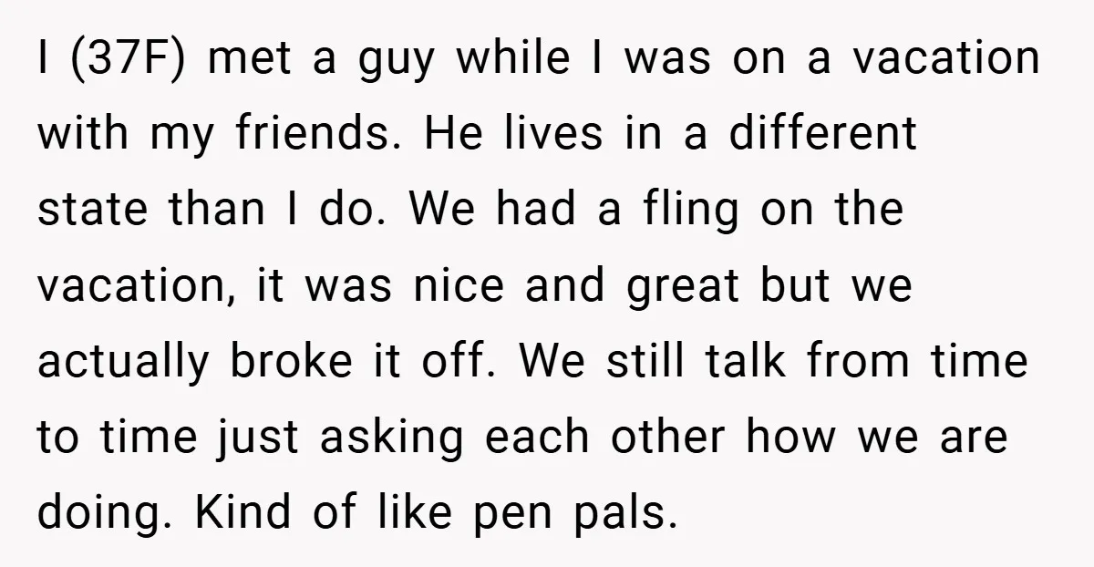 I (37F) met a guy while I was on a vacation with my friends. He lives in a different state than I do. We had a fling on the vacation,...