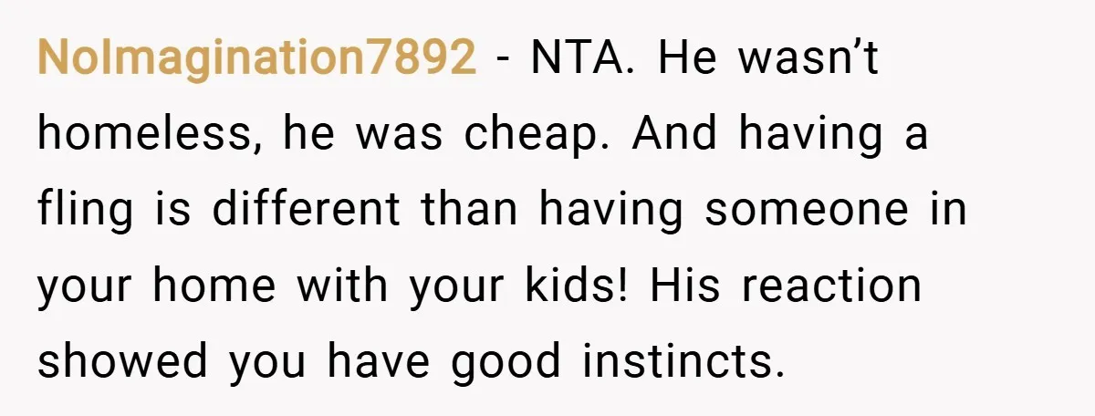 NoImagination7892 − NTA. He wasn’t homeless, he was cheap. And having a fling is different than having someone in your home with your kids! His reaction showed you have good...