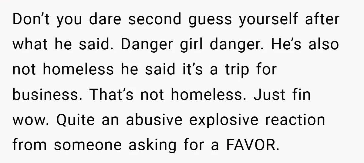 Don’t you dare second guess yourself after what he said. Danger girl danger. He’s also not homeless he said it’s a trip for business. That’s not homeless. Just fin wow....