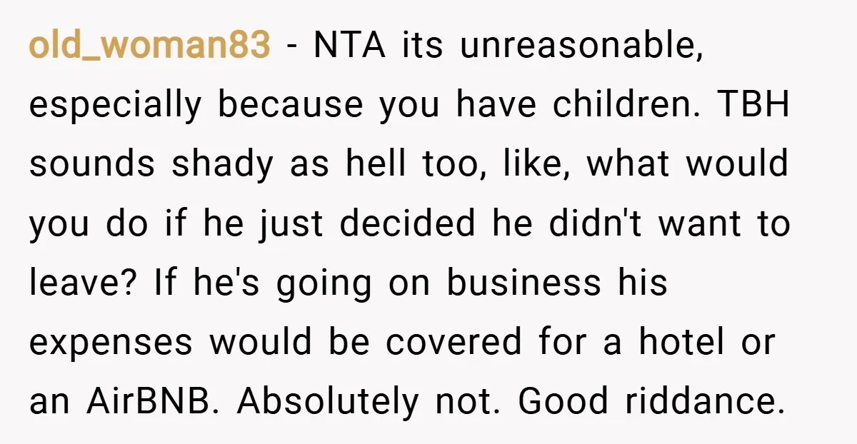 old_woman83 − NTA its unreasonable, especially because you have children. TBH sounds shady as hell too, like, what would you do if he just decided he didn't want to leave?...