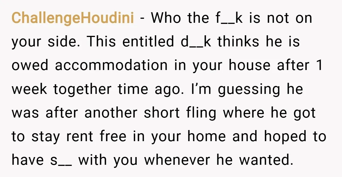 ChallengeHoudini − Who the f__k is not on your side. This entitled d__k thinks he is owed accommodation in your house after 1 week together time ago. I’m guessing he...