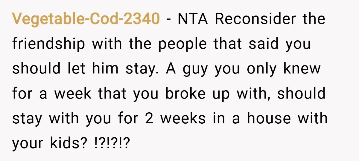 Vegetable-Cod-2340 − NTA Reconsider the friendship with the people that said you should let him stay. A guy you only knew for a week that you broke up with, should...