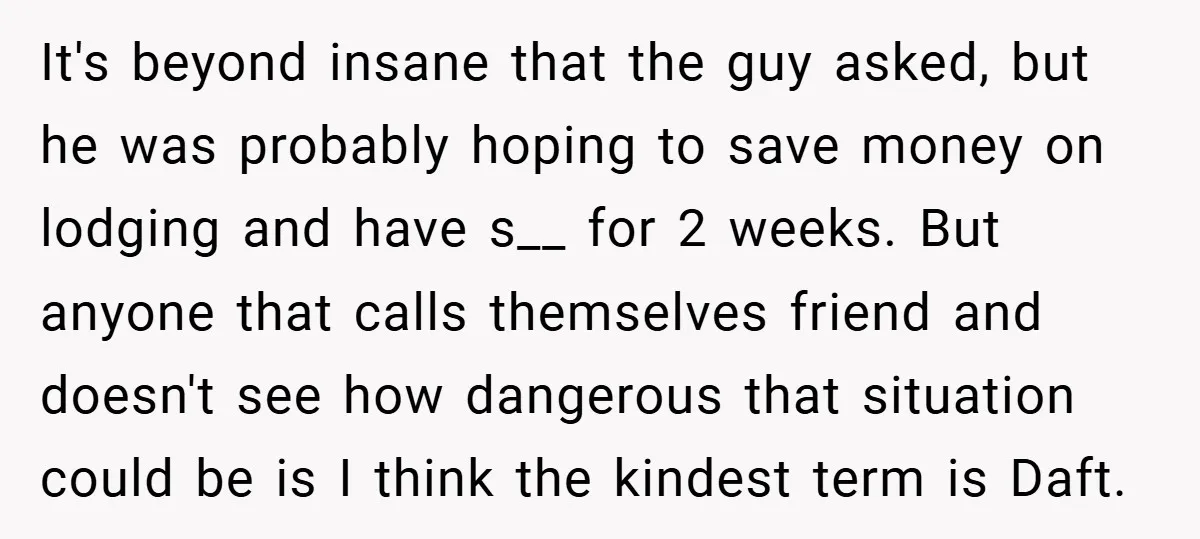 It's beyond insane that the guy asked, but he was probably hoping to save money on lodging and have s__ for 2 weeks. But anyone that calls themselves friend and...