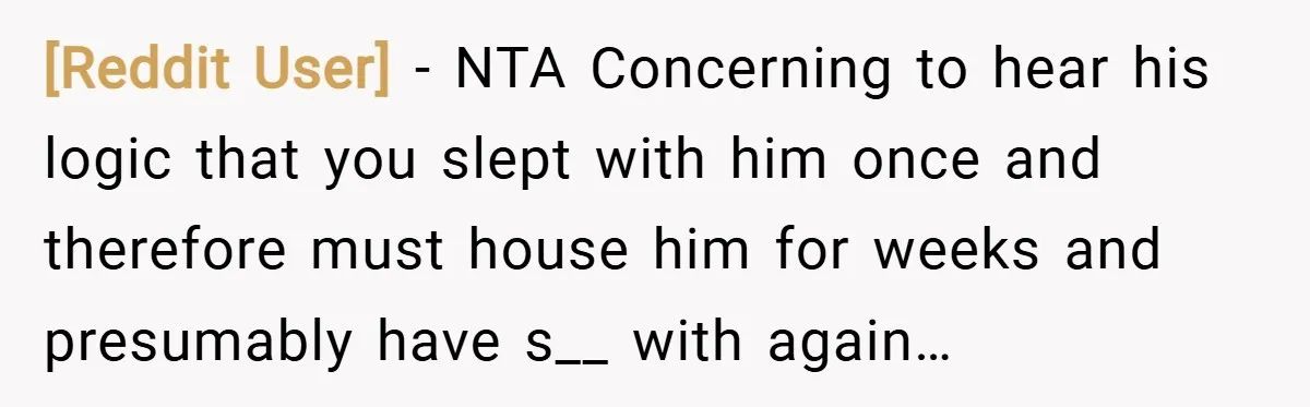[Reddit User] − NTA Concerning to hear his logic that you slept with him once and therefore must house him for weeks and presumably have s__ with again…
