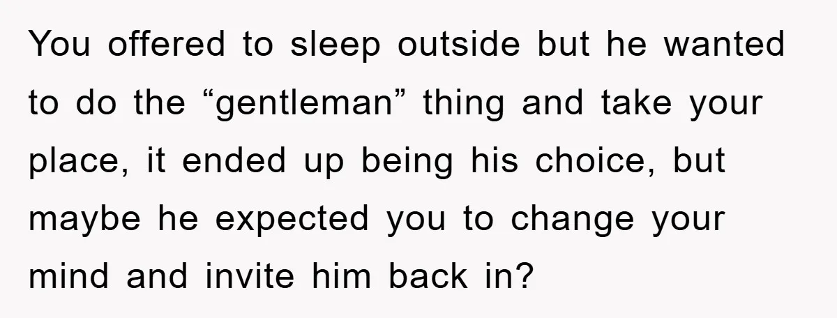 You offered to sleep outside but he wanted to do the “gentleman” thing and take your place, it ended up being his choice, but maybe he expected you to change...