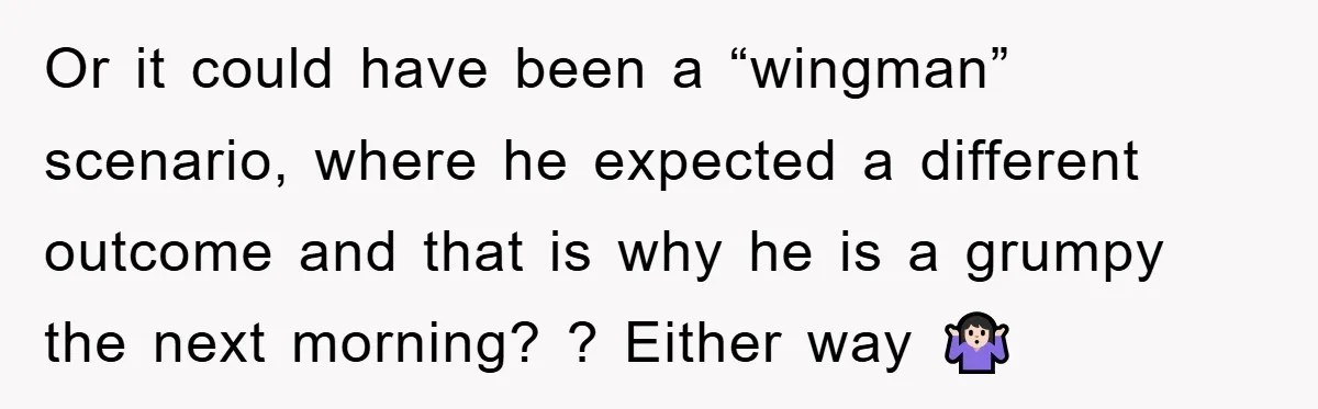 Or it could have been a “wingman” scenario, where he expected a different outcome and that is why he is a grumpy the next morning? ? Either way 🤷🏻‍♀️