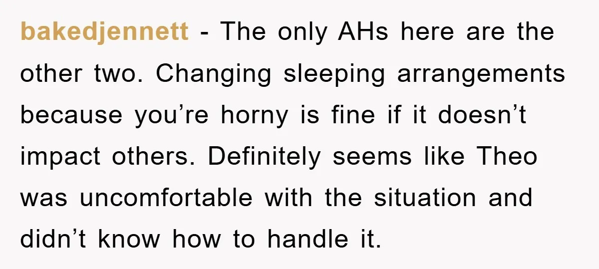 bakedjennett − The only AHs here are the other two. Changing sleeping arrangements because you’re horny is fine if it doesn’t impact others. Definitely seems like Theo was uncomfortable with...