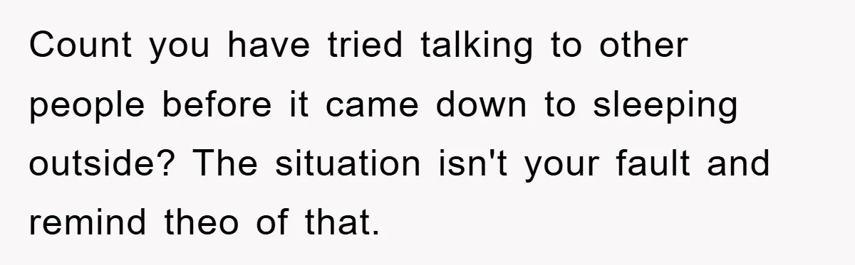 Count you have tried talking to other people before it came down to sleeping outside? The situation isn't your fault and remind theo of that.