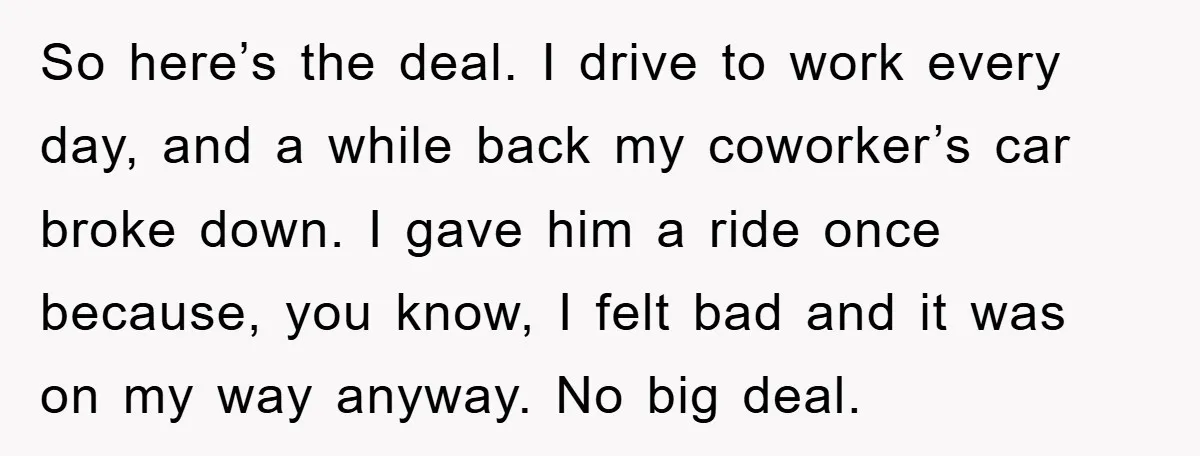 So here’s the deal. I drive to work every day, and a while back my coworker’s car broke down. I gave him a ride once because, you know, I felt...