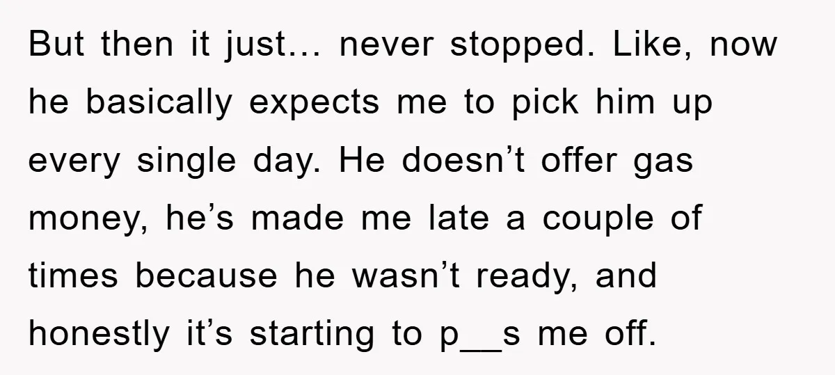 But then it just… never stopped. Like, now he basically expects me to pick him up every single day. He doesn’t offer gas money, he’s made me late a couple...