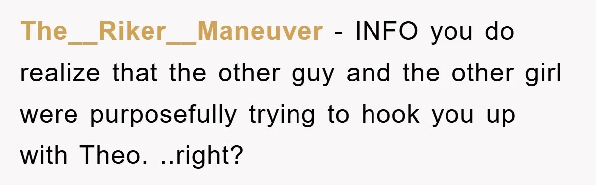 The__Riker__Maneuver − INFO you do realize that the other guy and the other girl were purposefully trying to hook you up with Theo. ..right?