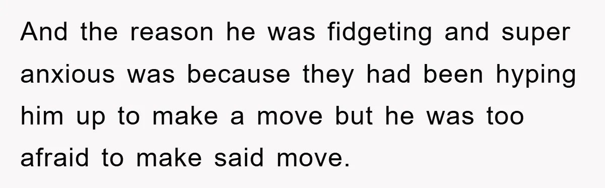 And the reason he was fidgeting and super anxious was because they had been hyping him up to make a move but he was too afraid to make said move.
