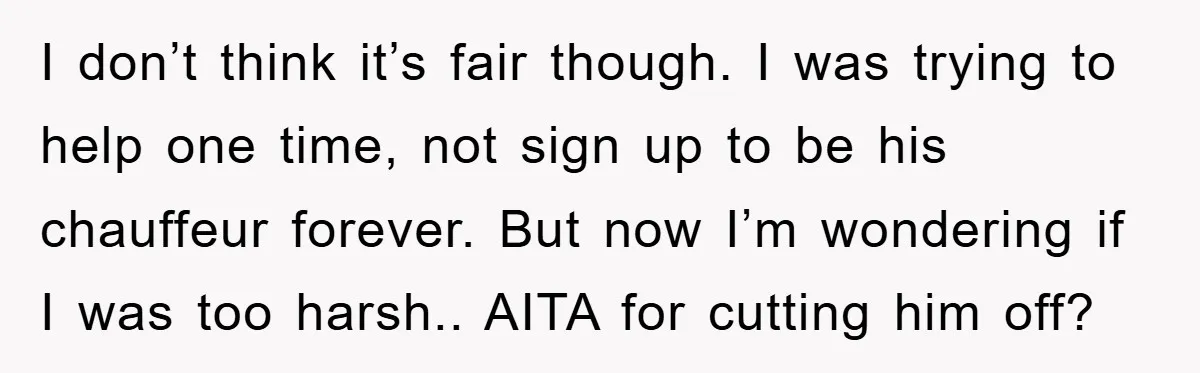 I don’t think it’s fair though. I was trying to help one time, not sign up to be his chauffeur forever. But now I’m wondering if I was too harsh.....