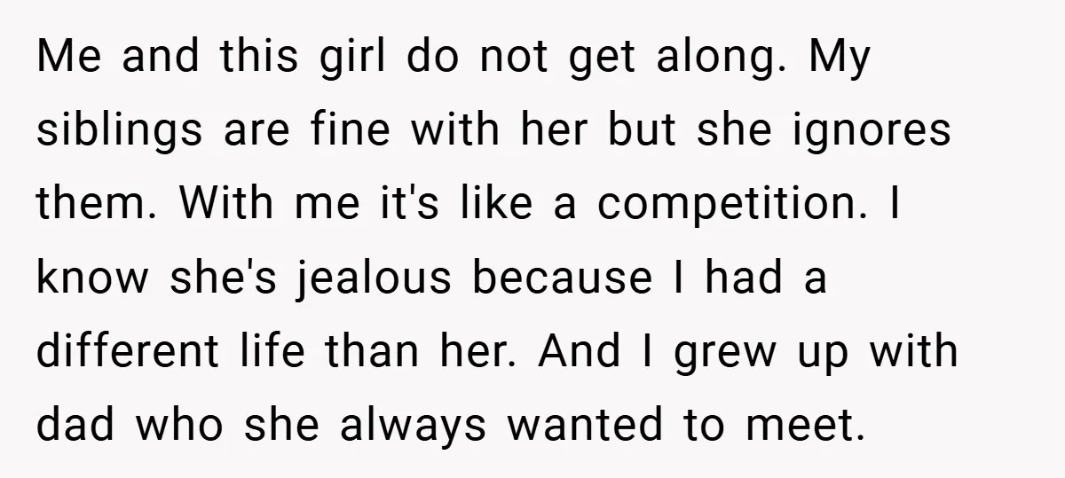 Me and this girl do not get along. My siblings are fine with her but she ignores them. With me it's like a competition. I know she's jealous because I...