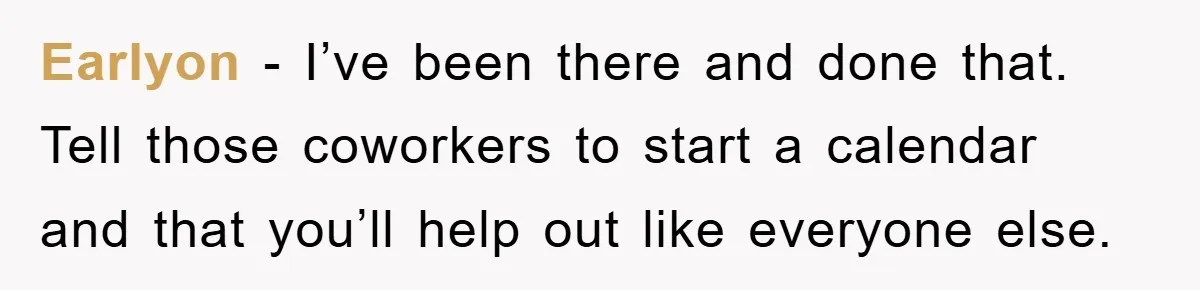 Earlyon − I’ve been there and done that. Tell those coworkers to start a calendar and that you’ll help out like everyone else.