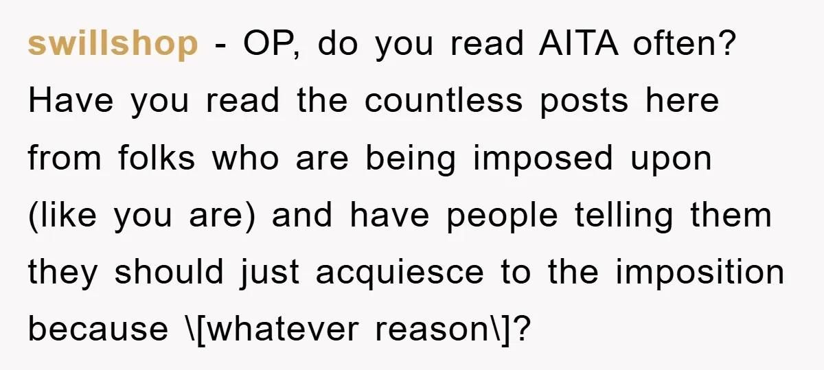 swillshop − OP, do you read AITA often? Have you read the countless posts here from folks who are being imposed upon (like you are) and have people telling them...