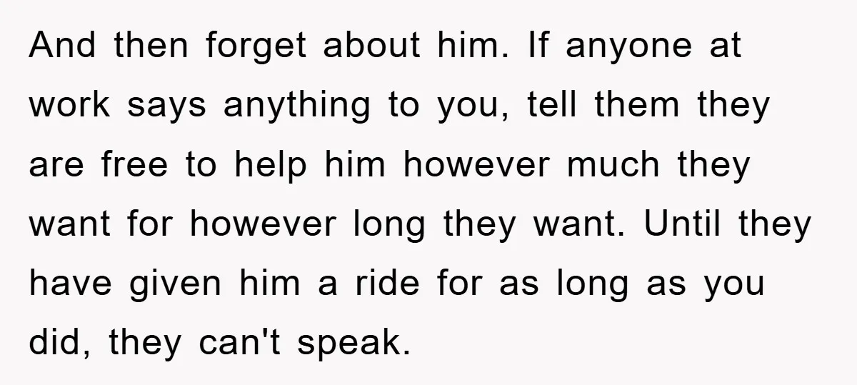 And then forget about him. If anyone at work says anything to you, tell them they are free to help him however much they want for however long they want....