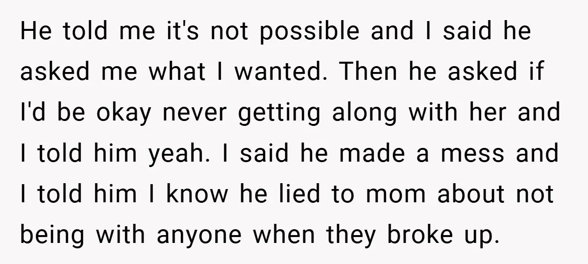 He told me it's not possible and I said he asked me what I wanted. Then he asked if I'd be okay never getting along with her and I told...