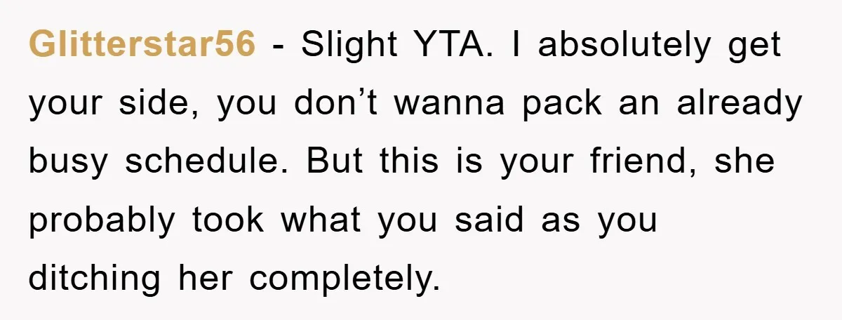 Glitterstar56 - Slight YTA. I absolutely get your side, you don’t wanna pack an already busy schedule. But this is your friend, she probably took what you said as you...