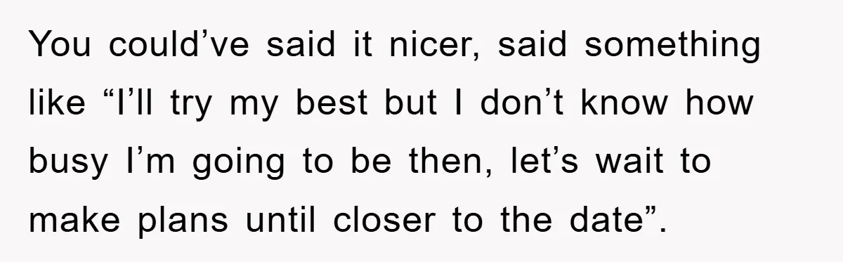 You could’ve said it nicer, said something like “I’ll try my best but I don’t know how busy I’m going to be then, let’s wait to make plans until closer...