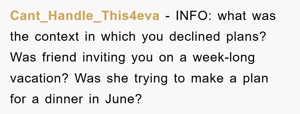 Cant_Handle_This4eva - INFO: what was the context in which you declined plans? Was friend inviting you on a week-long vacation? Was she trying to make a plan for a dinner...