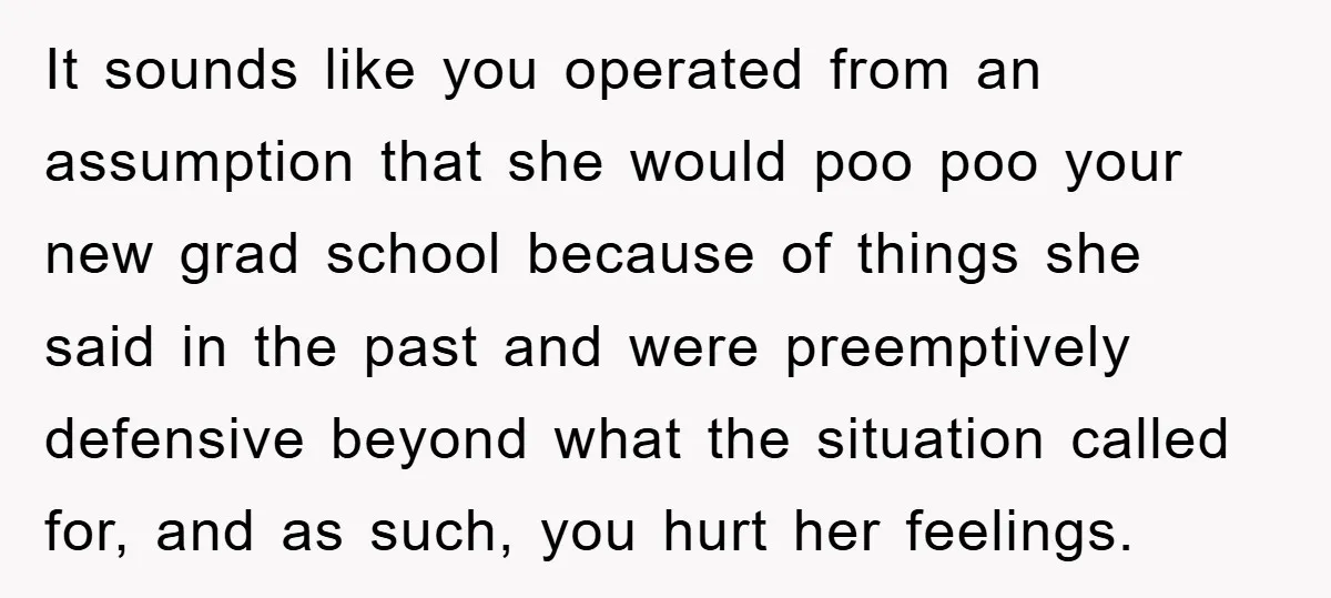It sounds like you operated from an assumption that she would poo poo your new grad school because of things she said in the past and were preemptively defensive beyond...