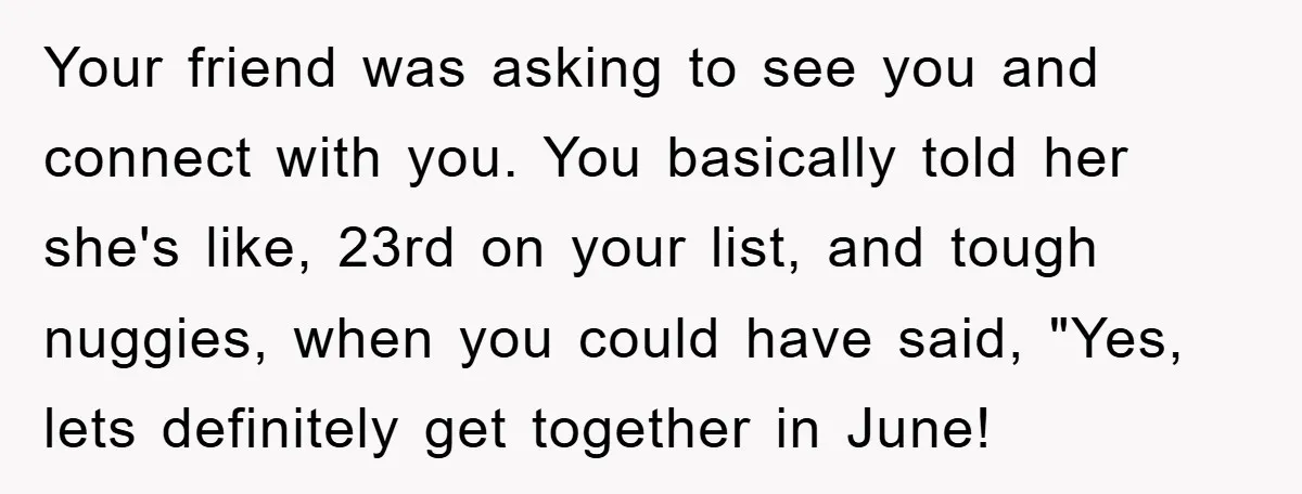 Your friend was asking to see you and connect with you. You basically told her she's like, 23rd on your list, and tough nuggies, when you could have said, "Yes,...