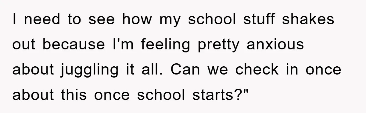 I need to see how my school stuff shakes out because I'm feeling pretty anxious about juggling it all. Can we check in once about this once school starts?"